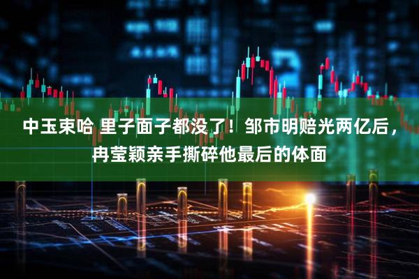 中玉束哈 里子面子都没了！邹市明赔光两亿后，冉莹颖亲手撕碎他最后的体面