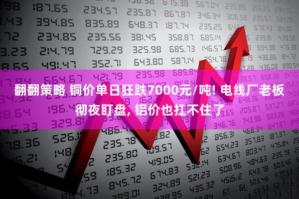 翻翻策略 铜价单日狂跌7000元/吨! 电线厂老板彻夜盯盘, 铝价也扛不住了