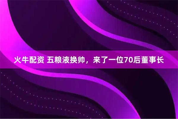 火牛配资 五粮液换帅，来了一位70后董事长
