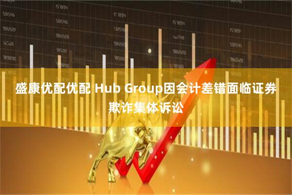 盛康优配优配 Hub Group因会计差错面临证券欺诈集体诉讼