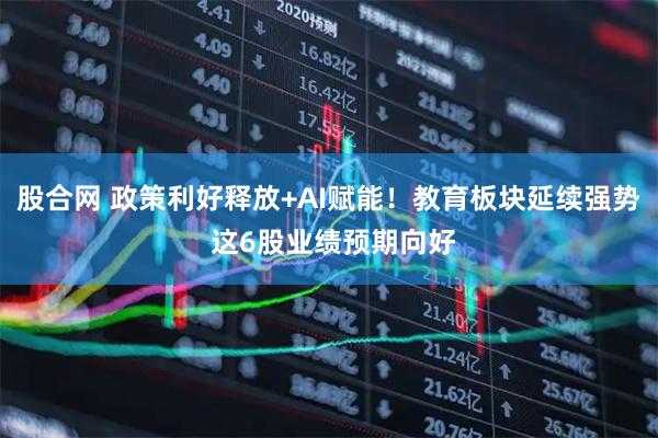股合网 政策利好释放+AI赋能！教育板块延续强势 这6股业绩预期向好